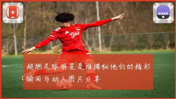 超燃足球明星是谁揭秘他们的精彩瞬间与动人图片分享