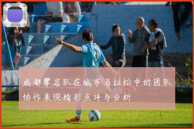 成都攀岩队在城市马拉松中的团队协作表现精彩点评与分析
