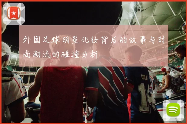 外国足球明星化妆背后的故事与时尚潮流的碰撞分析