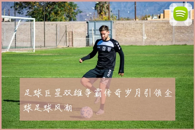 足球巨星双雄争霸传奇岁月引领全球足球风潮