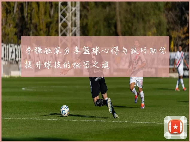 李强独家分享篮球心得与技巧助你提升球技的秘密之道