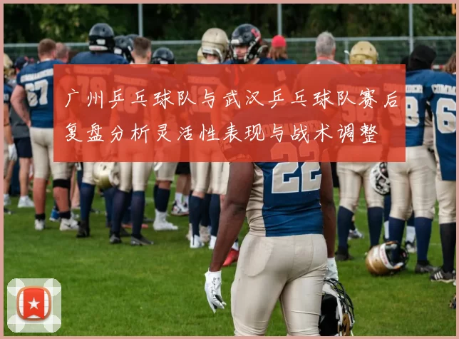 广州乒乓球队与武汉乒乓球队赛后复盘分析灵活性表现与战术调整