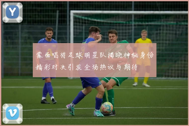 蒙面唱将足球明星队揭晓神秘身份精彩对决引发全场热议与期待