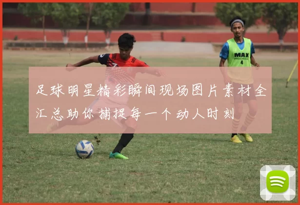 足球明星精彩瞬间现场图片素材全汇总助你捕捉每一个动人时刻