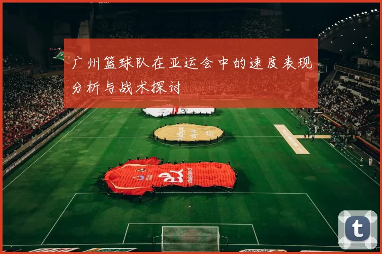 广州篮球队在亚运会中的速度表现分析与战术探讨