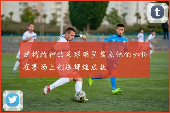 拼搏精神的足球明星盘点他们如何在赛场上创造辉煌成就