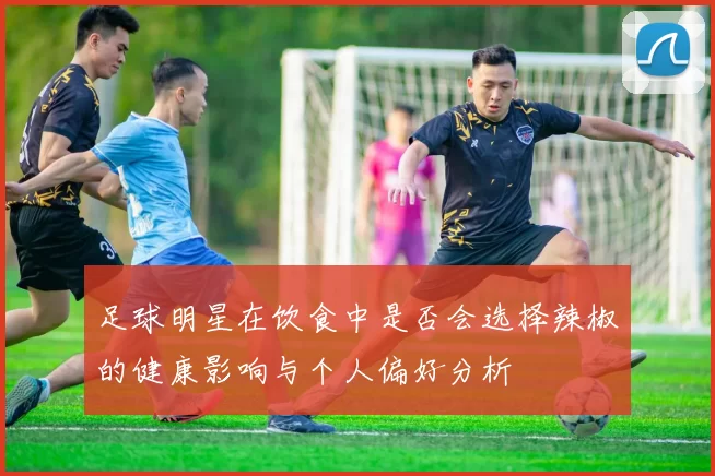 足球明星在饮食中是否会选择辣椒的健康影响与个人偏好分析