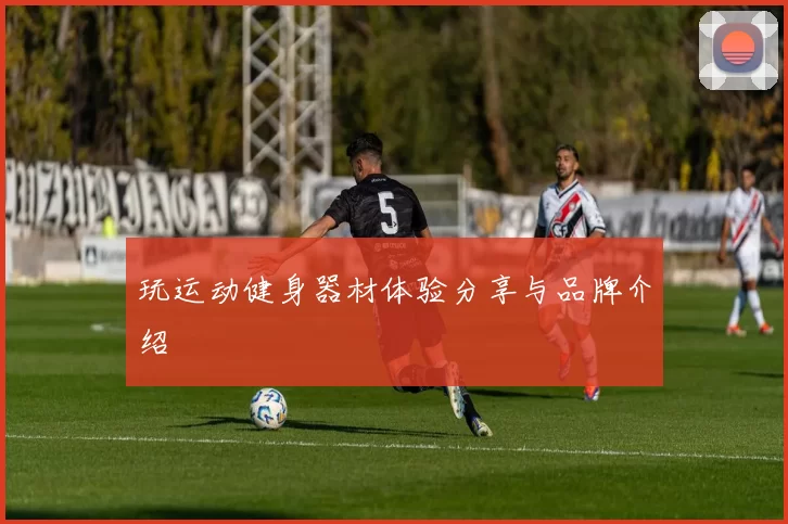 玩运动健身器材体验分享与品牌介绍
