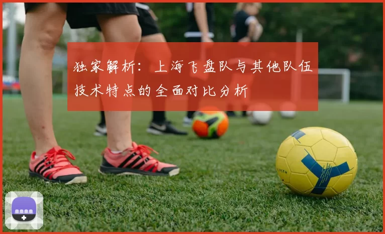 独家解析：上海飞盘队与其他队伍技术特点的全面对比分析