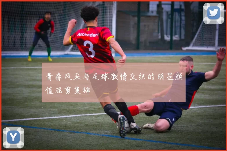 青春风采与足球激情交织的明星颜值混剪集锦