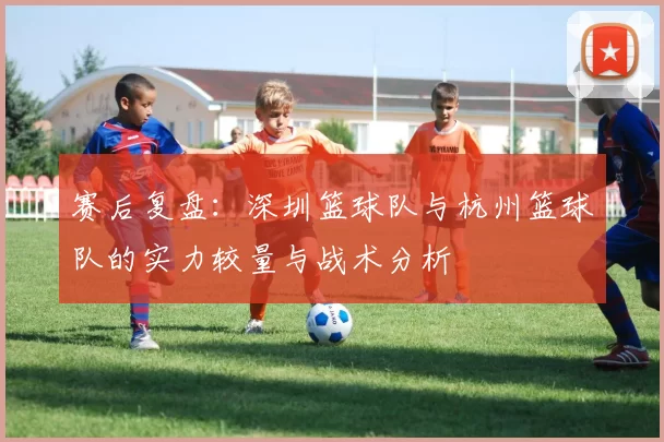 赛后复盘：深圳篮球队与杭州篮球队的实力较量与战术分析