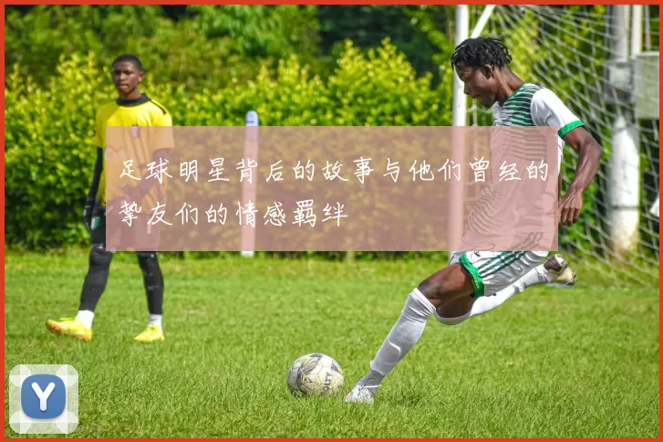 足球明星背后的故事与他们曾经的挚友们的情感羁绊
