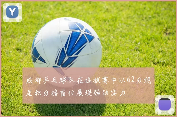 成都乒乓球队在选拔赛中以62分稳居积分榜首位展现强劲实力