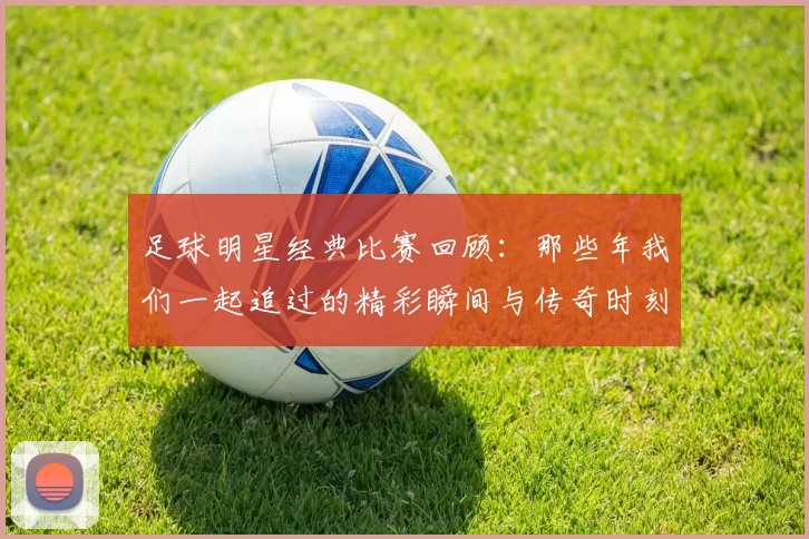 足球明星经典比赛回顾：那些年我们一起追过的精彩瞬间与传奇时刻