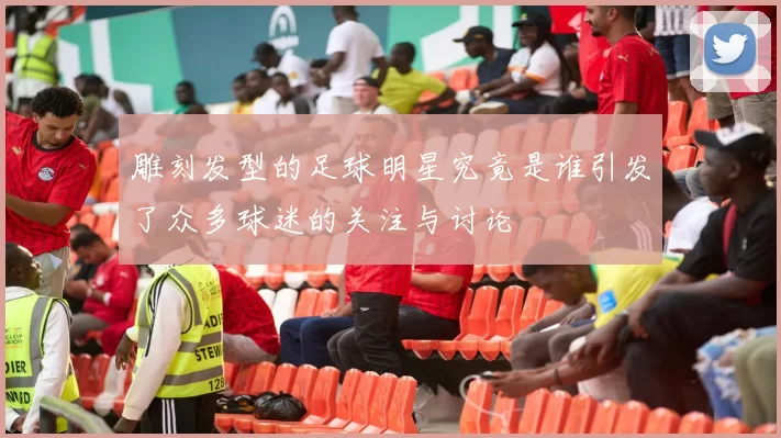 雕刻发型的足球明星究竟是谁引发了众多球迷的关注与讨论