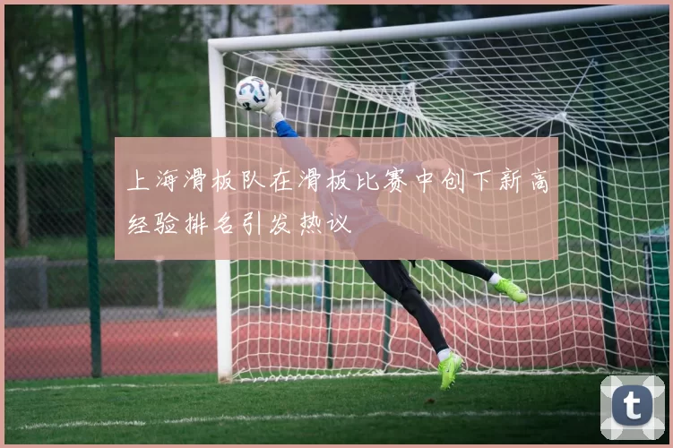 上海滑板队在滑板比赛中创下新高经验排名引发热议