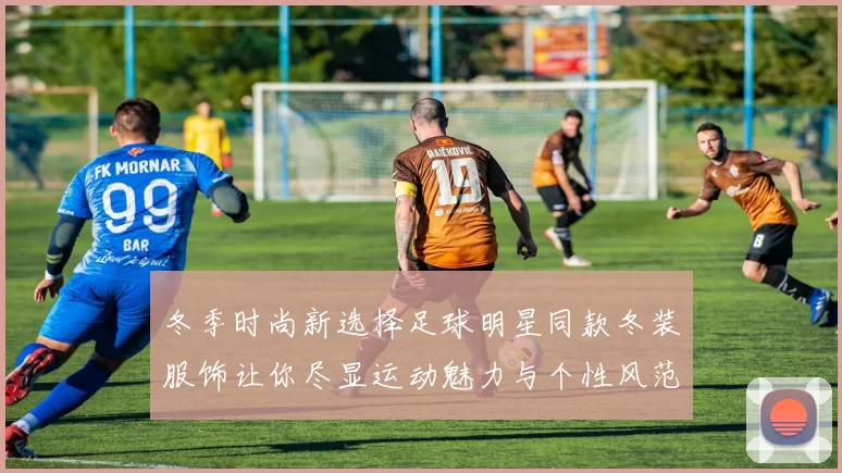 冬季时尚新选择足球明星同款冬装服饰让你尽显运动魅力与个性风范