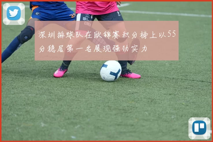 深圳排球队在欧锦赛积分榜上以55分稳居第一名展现强劲实力
