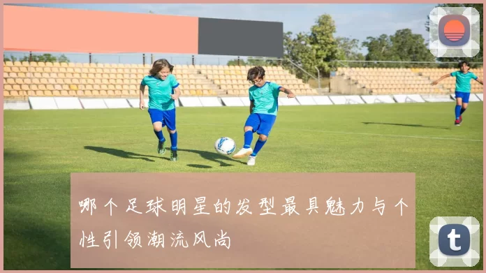 哪个足球明星的发型最具魅力与个性引领潮流风尚