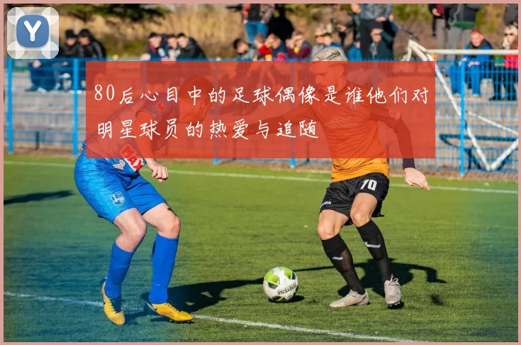 80后心目中的足球偶像是谁他们对明星球员的热爱与追随