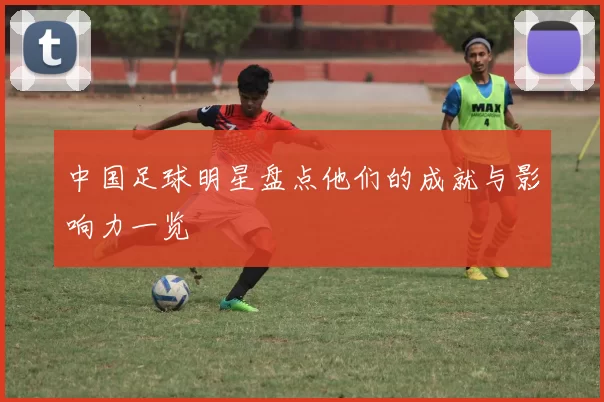 中国足球明星盘点他们的成就与影响力一览