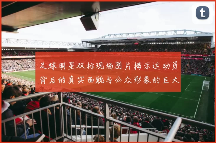 足球明星双标现场图片揭示运动员背后的真实面貌与公众形象的巨大反差