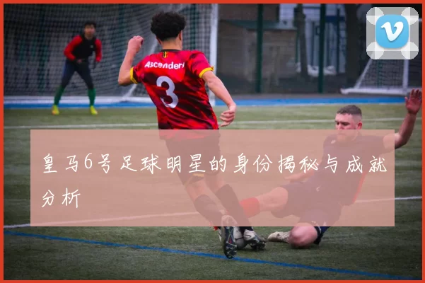 皇马6号足球明星的身份揭秘与成就分析