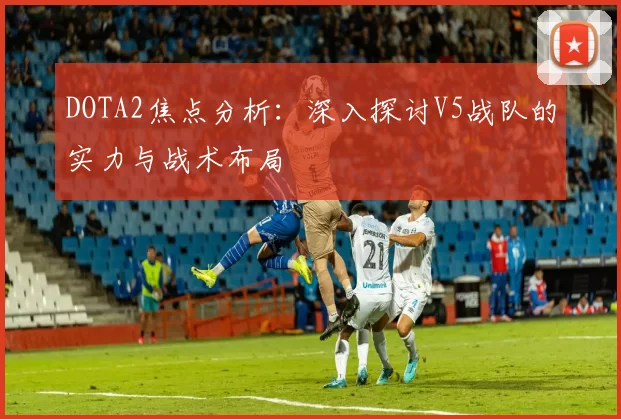 DOTA2焦点分析：深入探讨V5战队的实力与战术布局