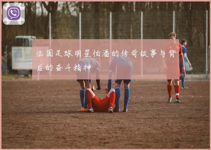法国足球明星怕潘的传奇故事与背后的奋斗精神