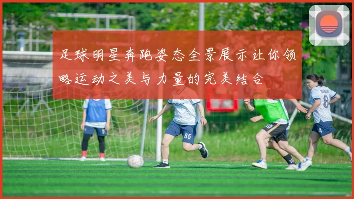 足球明星奔跑姿态全景展示让你领略运动之美与力量的完美结合