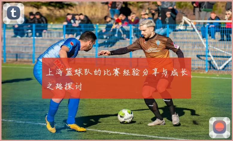 上海篮球队的比赛经验分享与成长之路探讨