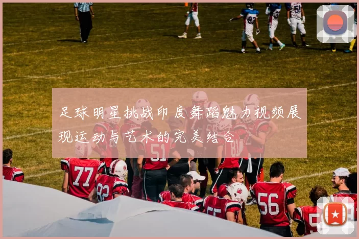 足球明星挑战印度舞蹈魅力视频展现运动与艺术的完美结合