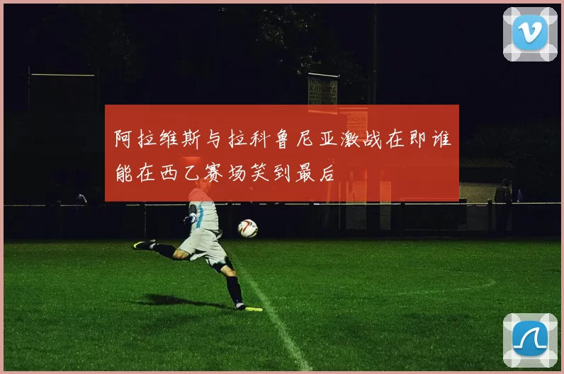 阿拉维斯与拉科鲁尼亚激战在即谁能在西乙赛场笑到最后