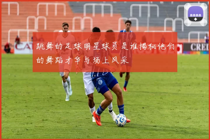 跳舞的足球明星球员是谁揭秘他们的舞蹈才华与场上风采