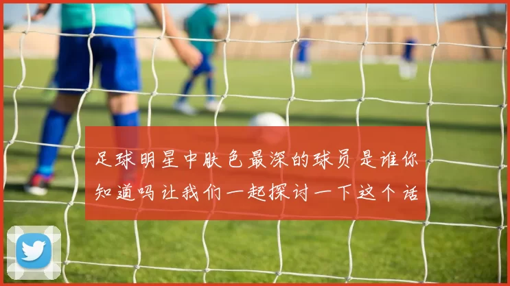 足球明星中肤色最深的球员是谁你知道吗让我们一起探讨一下这个话题