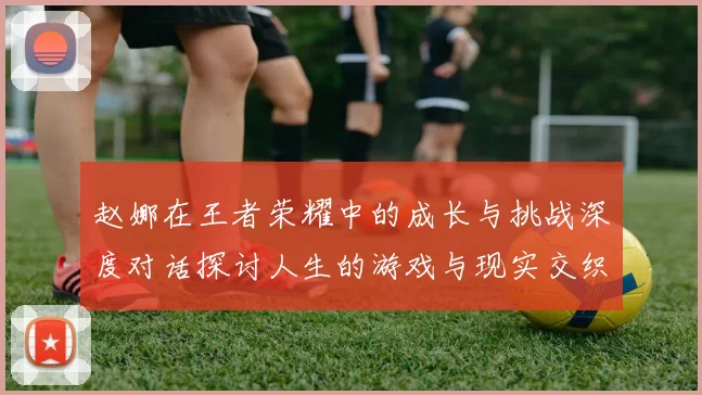 赵娜在王者荣耀中的成长与挑战深度对话探讨人生的游戏与现实交织