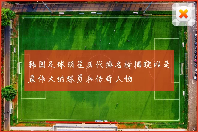 韩国足球明星历代排名榜揭晓谁是最伟大的球员和传奇人物