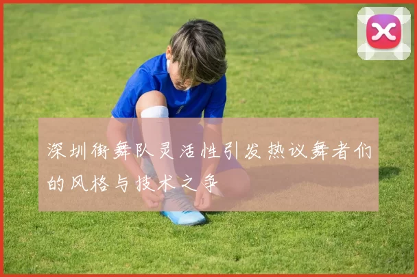 深圳街舞队灵活性引发热议舞者们的风格与技术之争