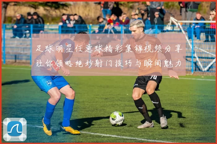 足球明星任意球精彩集锦视频分享让你领略绝妙射门技巧与瞬间魅力