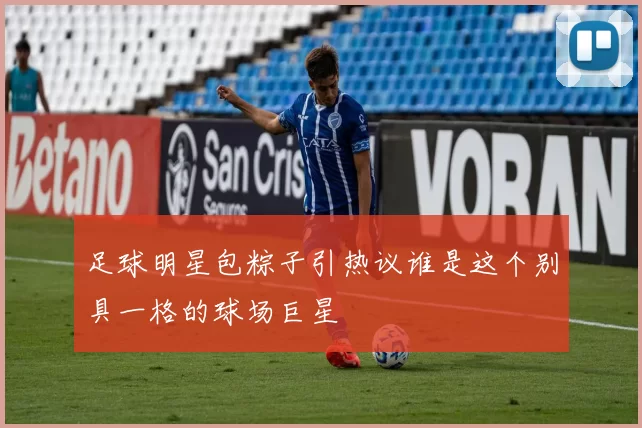足球明星包粽子引热议谁是这个别具一格的球场巨星