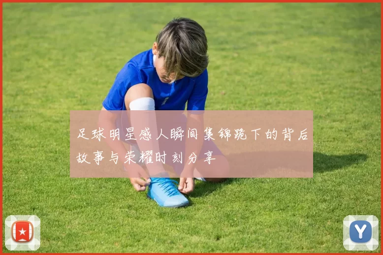 足球明星感人瞬间集锦跪下的背后故事与荣耀时刻分享
