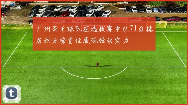 广州羽毛球队在选拔赛中以71分稳居积分榜首位展现强劲实力