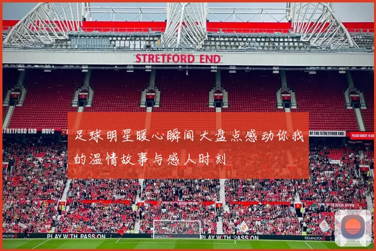 足球明星暖心瞬间大盘点感动你我的温情故事与感人时刻