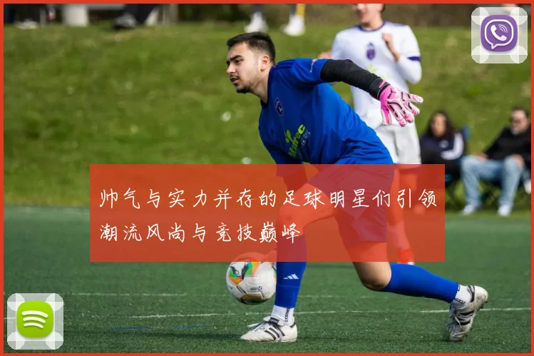 帅气与实力并存的足球明星们引领潮流风尚与竞技巅峰
