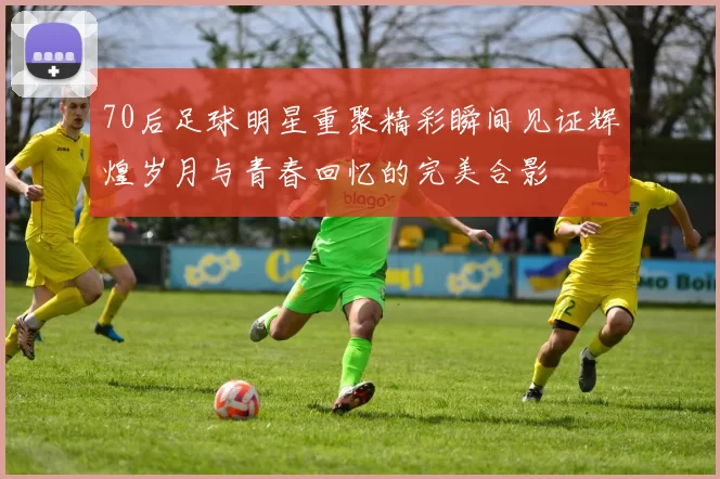 70后足球明星重聚精彩瞬间见证辉煌岁月与青春回忆的完美合影