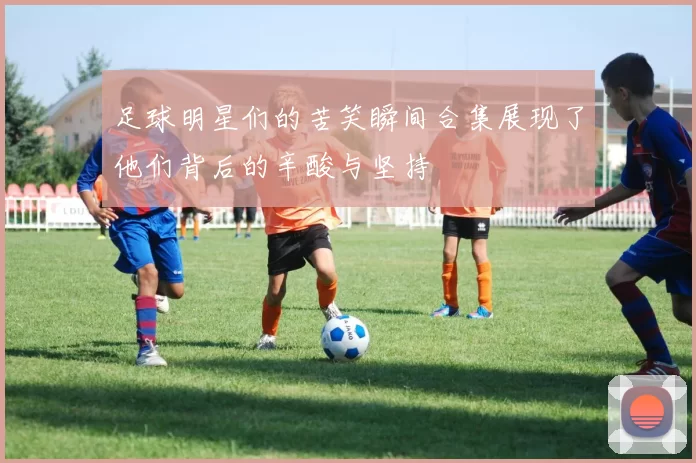 足球明星们的苦笑瞬间合集展现了他们背后的辛酸与坚持