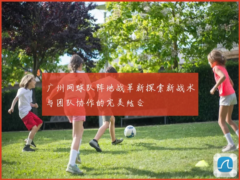 广州网球队阵地战革新探索新战术与团队协作的完美结合