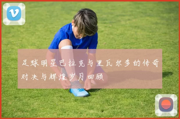 足球明星巴拉克与里瓦尔多的传奇对决与辉煌岁月回顾