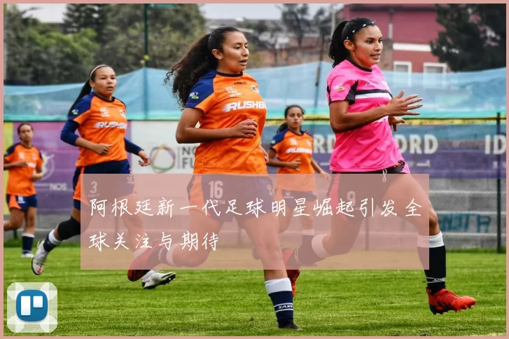 阿根廷新一代足球明星崛起引发全球关注与期待