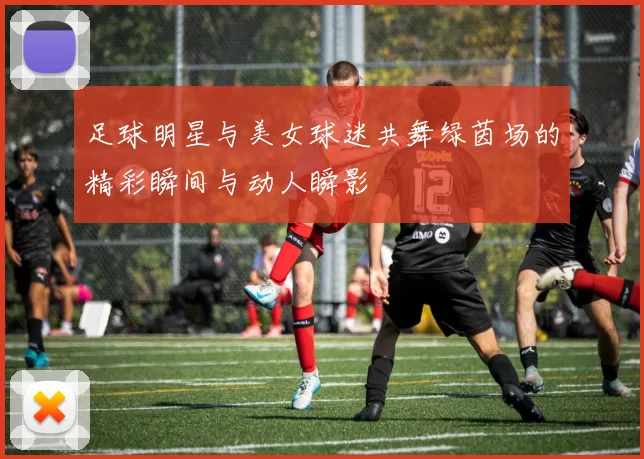 足球明星与美女球迷共舞绿茵场的精彩瞬间与动人瞬影